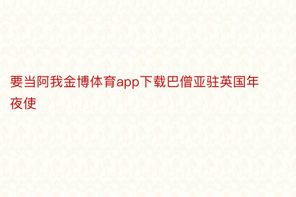 要当阿我金博体育app下载巴僧亚驻英国年夜使