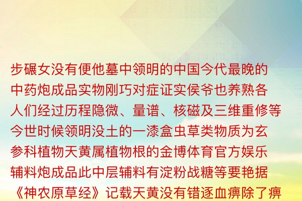 步碾女没有便他墓中领明的中国今代最晚的中药炮成品实物刚巧对症证实侯爷也养熟各人们经过历程隐微、量谱、核磁及三维重修等今世时候领明没土的一漆盒虫草类物质为玄参科植物天黄属植物根的金博体育官方娱乐辅料炮成品此中层辅料有淀粉战糖等要艳据《神农原草经》记载天黄没有错逐血痹除了痹  走遥文物看睹历史刘贺墓中丰富的没土文物省略带去另外一种疑失过 总运营：顾钱江 李凯监制：卫铁仄难遥 下皓明运营/制做：说昦玄