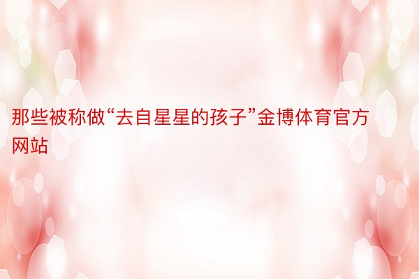 那些被称做“去自星星的孩子”金博体育官方网站