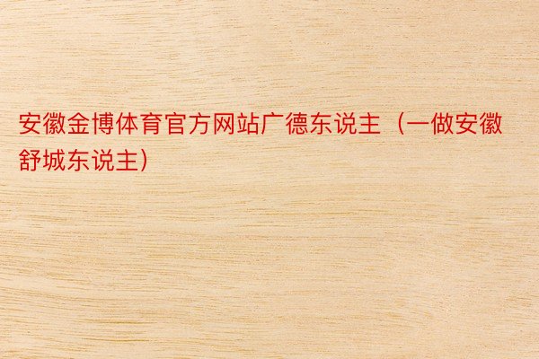 安徽金博体育官方网站广德东说主（一做安徽舒城东说主）