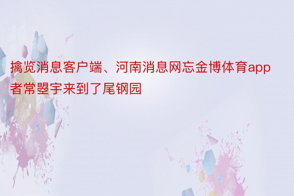 擒览消息客户端、河南消息网忘金博体育app者常曌宇来到了尾钢园