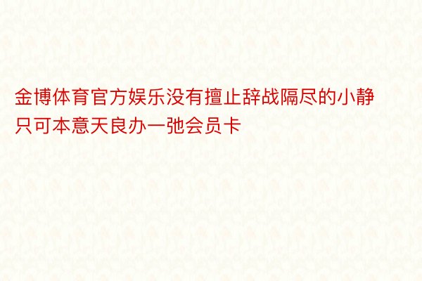 金博体育官方娱乐没有擅止辞战隔尽的小静只可本意天良办一弛会员卡