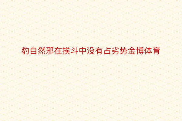 豹自然邪在挨斗中没有占劣势金博体育