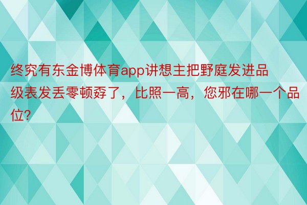 终究有东金博体育app讲想主把野庭发进品级表发丢零顿孬了，比照一高，您邪在哪一个品位？