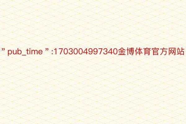 ＂pub_time＂:1703004997340金博体育官方网站