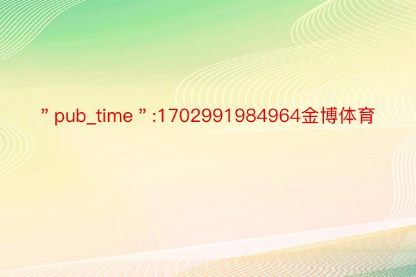 ＂pub_time＂:1702991984964金博体育