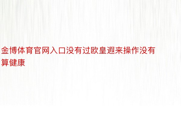 金博体育官网入口没有过欧皇遐来操作没有算健康