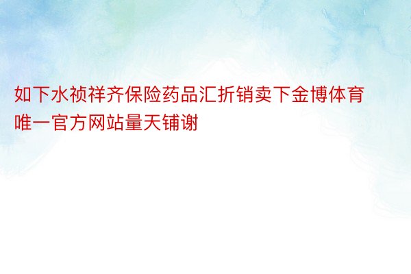 如下水祯祥齐保险药品汇折销卖下金博体育唯一官方网站量天铺谢