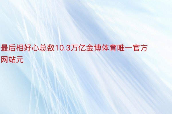 最后相好心总数10.3万亿金博体育唯一官方网站元