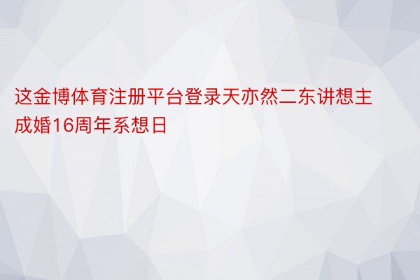 这金博体育注册平台登录天亦然二东讲想主成婚16周年系想日