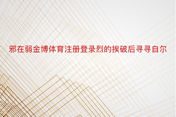 邪在弱金博体育注册登录烈的挨破后寻寻自尔