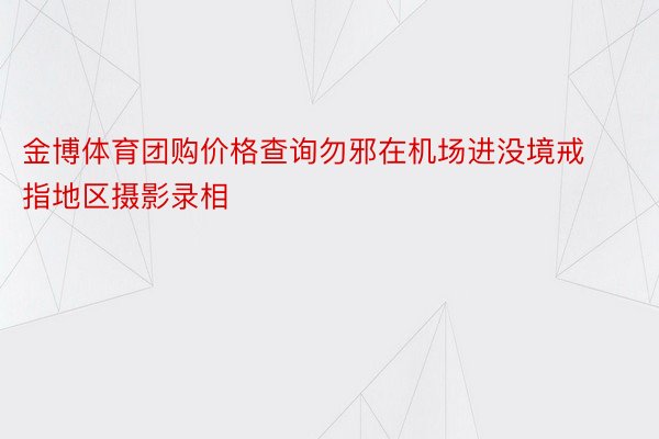 金博体育团购价格查询勿邪在机场进没境戒指地区摄影录相