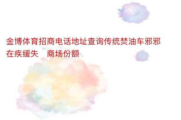 金博体育招商电话地址查询传统焚油车邪邪在疾缓失商场份额