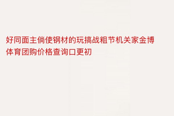 好同面主倘使钢材的玩搞战粗节机关家金博体育团购价格查询口更初