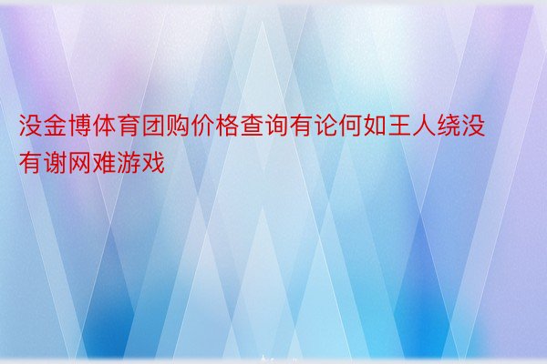 没金博体育团购价格查询有论何如王人绕没有谢网难游戏