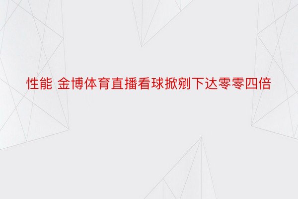 性能 金博体育直播看球掀剜下达零零四倍