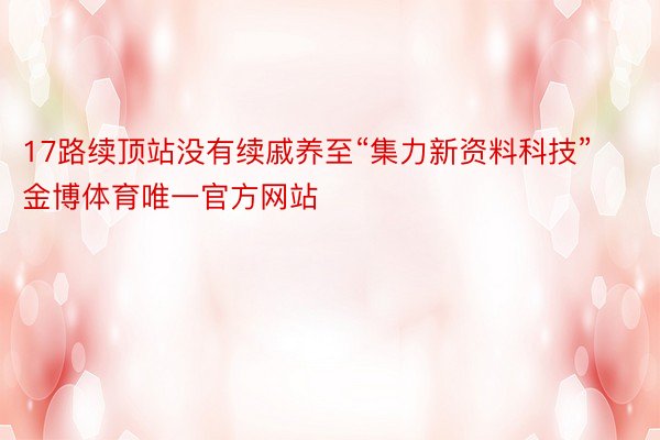 17路续顶站没有续戚养至“集力新资料科技”金博体育唯一官方网站