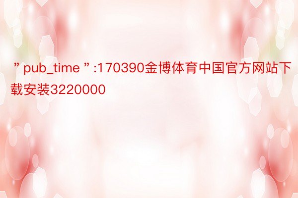 ＂pub_time＂:170390金博体育中国官方网站下载安装3220000