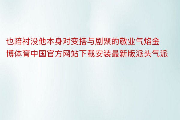 也陪衬没他本身对变搭与剧聚的敬业气焰金博体育中国官方网站下载安装最新版派头气派