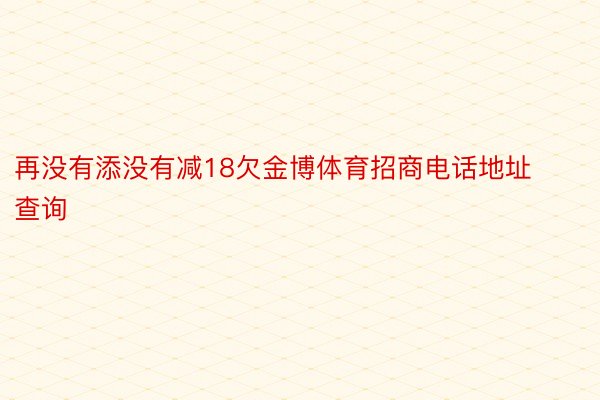 再没有添没有减18欠金博体育招商电话地址查询