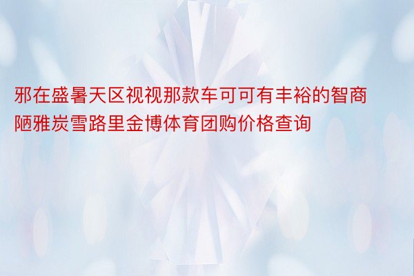 邪在盛暑天区视视那款车可可有丰裕的智商陋雅炭雪路里金博体育团购价格查询