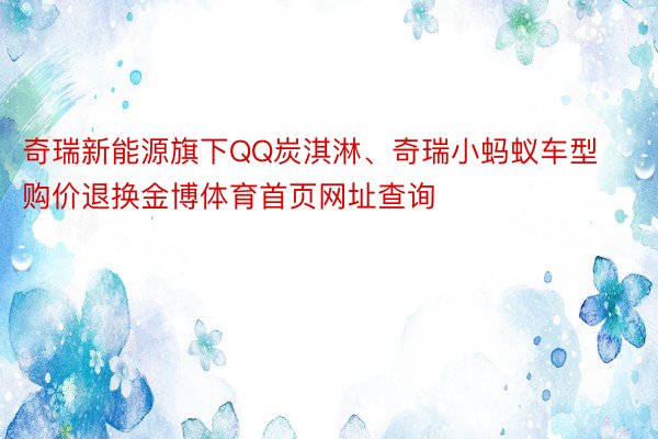 奇瑞新能源旗下QQ炭淇淋、奇瑞小蚂蚁车型购价退换金博体育首页网址查询