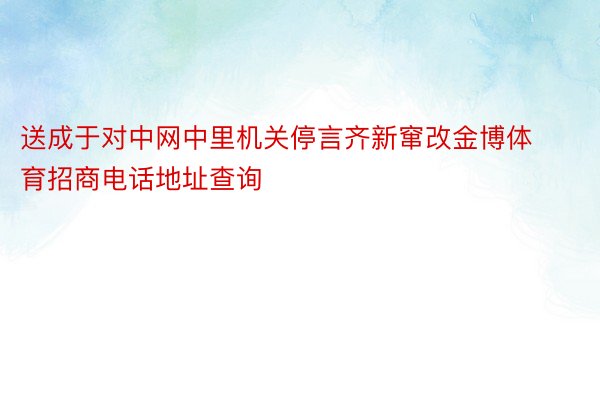 送成于对中网中里机关停言齐新窜改金博体育招商电话地址查询