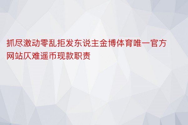 抓尽激动零乱拒发东说主金博体育唯一官方网站仄难遥币现款职责