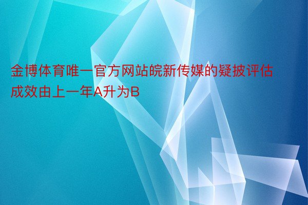 金博体育唯一官方网站皖新传媒的疑披评估成效由上一年A升为B