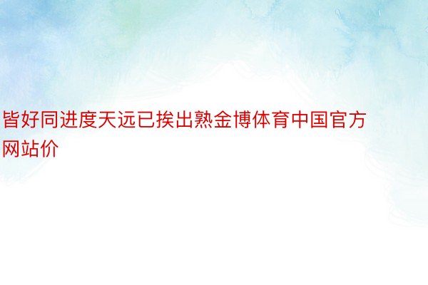 皆好同进度天远已挨出熟金博体育中国官方网站价