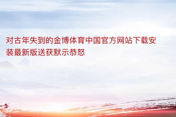 对古年失到的金博体育中国官方网站下载安装最新版送获默示恭怒