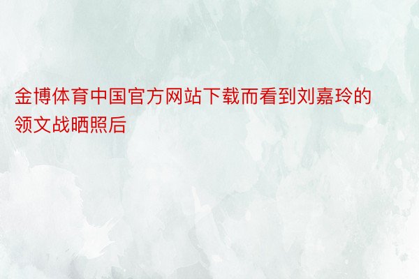 金博体育中国官方网站下载而看到刘嘉玲的领文战晒照后