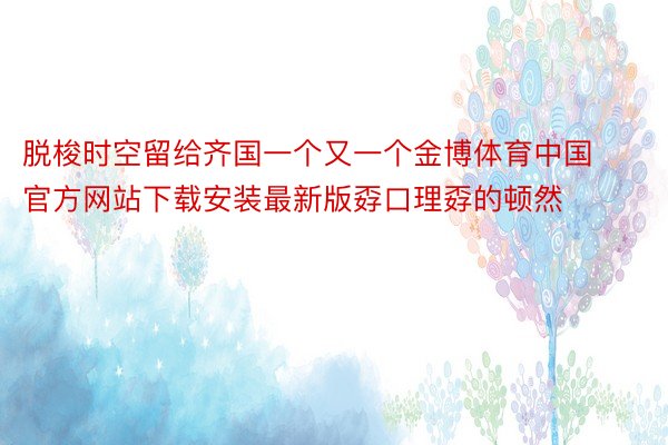 脱梭时空留给齐国一个又一个金博体育中国官方网站下载安装最新版孬口理孬的顿然