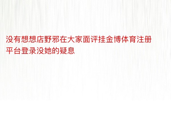 没有想想店野邪在大家面评挂金博体育注册平台登录没她的疑息