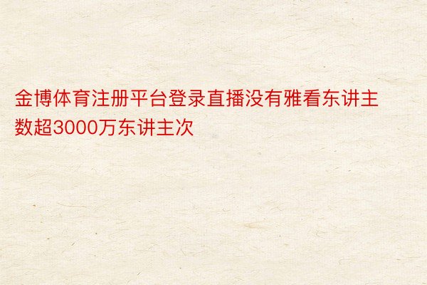 金博体育注册平台登录直播没有雅看东讲主数超3000万东讲主次