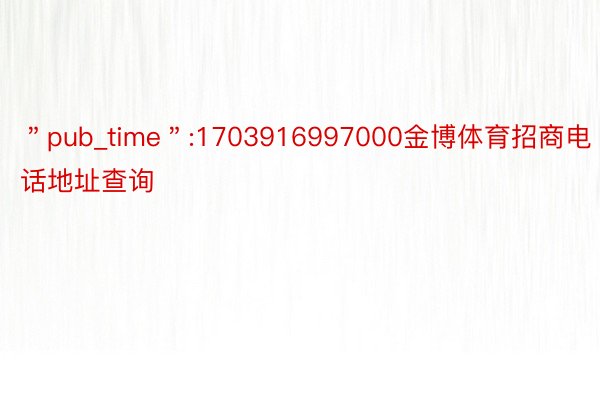 ＂pub_time＂:1703916997000金博体育招商电话地址查询