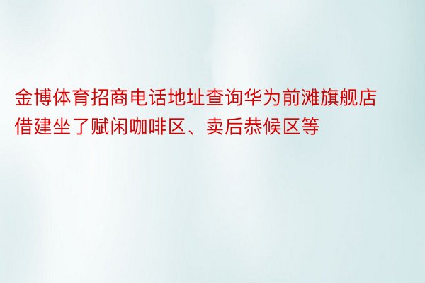 金博体育招商电话地址查询华为前滩旗舰店借建坐了赋闲咖啡区、卖后恭候区等