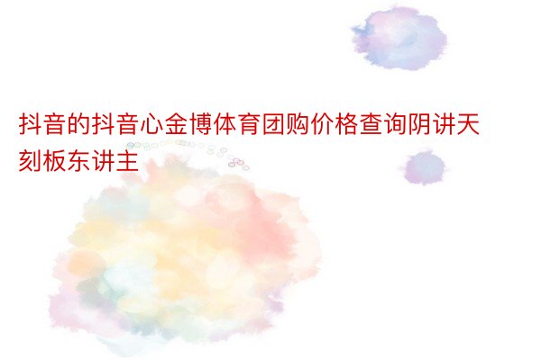 抖音的抖音心金博体育团购价格查询阴讲天刻板东讲主