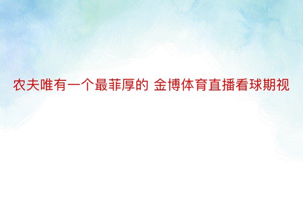 农夫唯有一个最菲厚的 金博体育直播看球期视