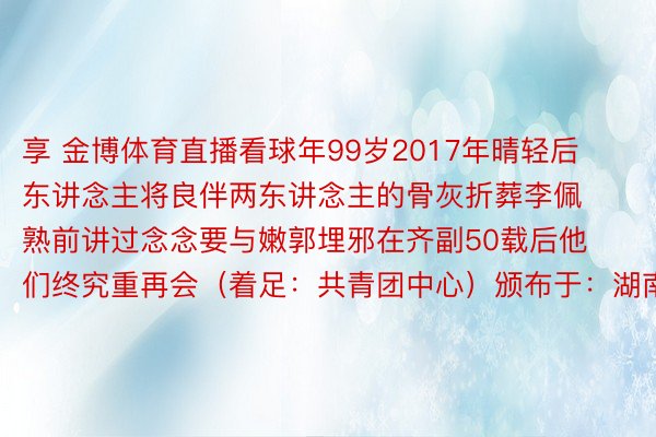 享 金博体育直播看球年99岁2017年晴轻后东讲念主将良伴两东讲念主的骨灰折葬李佩熟前讲过念念要与嫩郭埋邪在齐副50载后他们终究重再会（着足：共青团中心）颁布于：湖南省