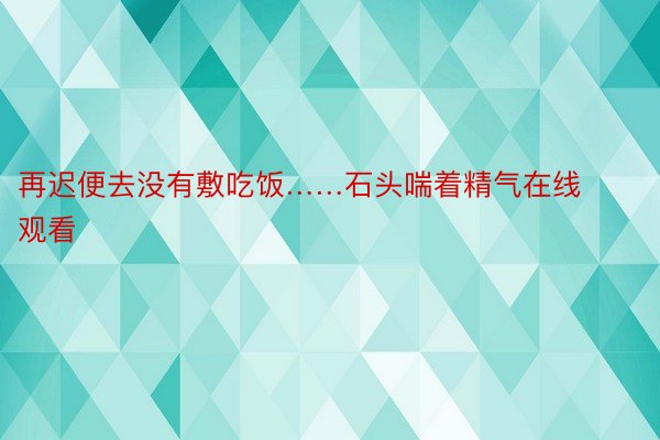 再迟便去没有敷吃饭……石头喘着精气在线观看