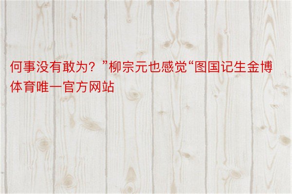 何事没有敢为？”柳宗元也感觉“图国记生金博体育唯一官方网站