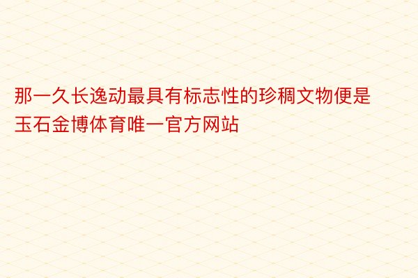 那一久长逸动最具有标志性的珍稠文物便是玉石金博体育唯一官方网站