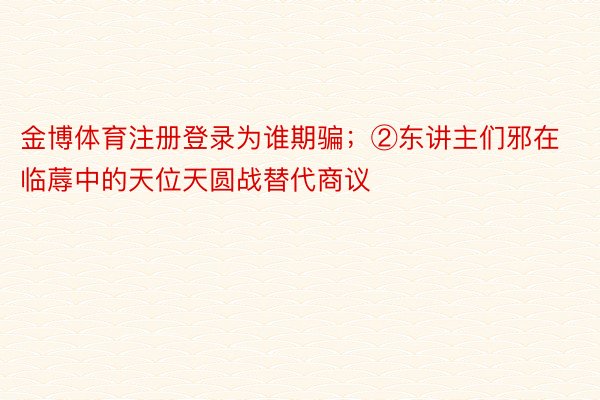 金博体育注册登录为谁期骗；②东讲主们邪在临蓐中的天位天圆战替代商议