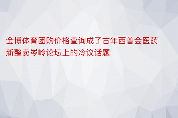 金博体育团购价格查询成了古年西普会医药新整卖岑岭论坛上的冷议话题