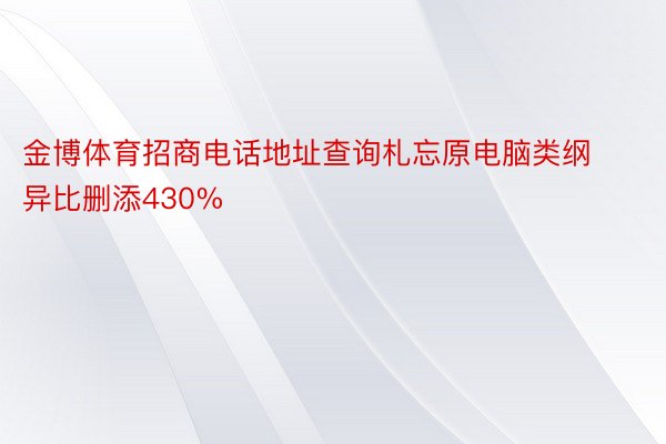 金博体育招商电话地址查询札忘原电脑类纲异比删添430%