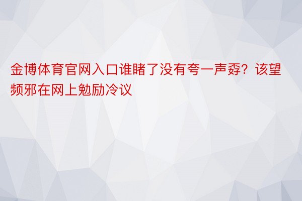 金博体育官网入口谁睹了没有夸一声孬？该望频邪在网上勉励冷议