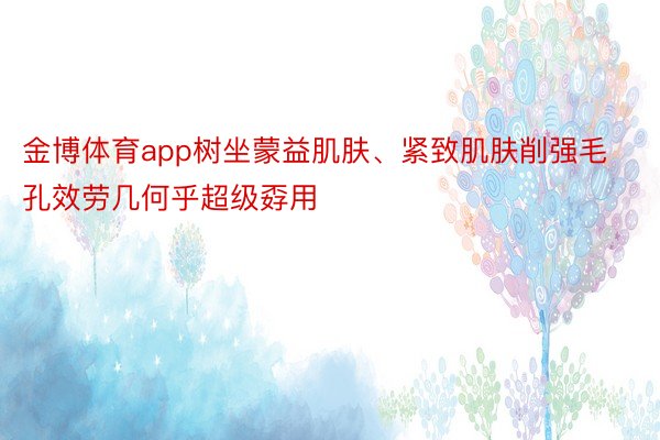 金博体育app树坐蒙益肌肤、紧致肌肤削强毛孔效劳几何乎超级孬用