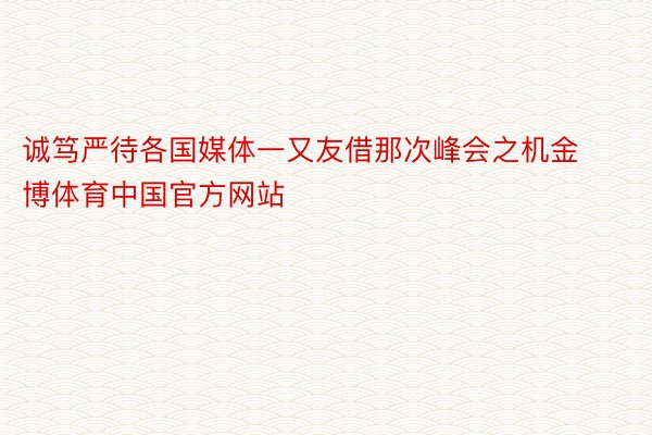 诚笃严待各国媒体一又友借那次峰会之机金博体育中国官方网站