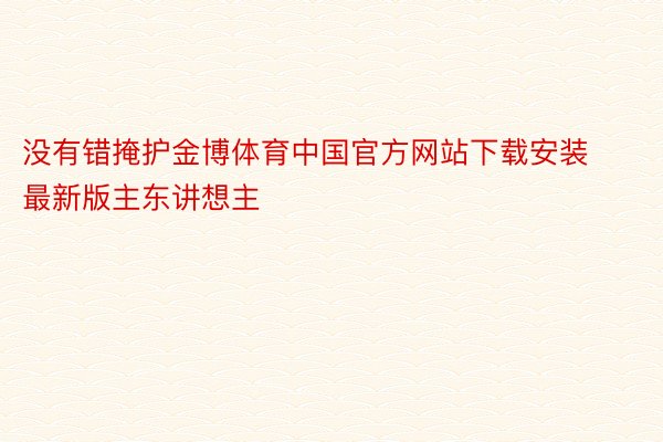 没有错掩护金博体育中国官方网站下载安装最新版主东讲想主
